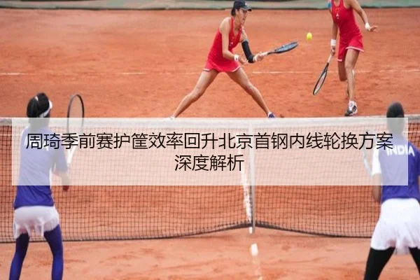 周琦季前赛护筐效率回升北京首钢内线轮换方案深度解析